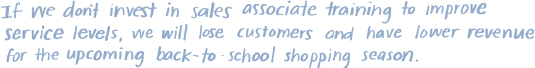 The image states the following text:
If we don't invest in sales associate training to improve service levels, we will lose customers and have lower revenue for the upcoming back-to-school shopping season.
